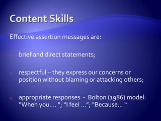Effective assertion messages are:

1.   brief and direct statements;

2.   respectful – they express our concerns or
     position without blaming or attacking others;

3.   appropriate responses - Bolton (1986) model:
     “When you…. “; “I feel …”; “Because… “
 