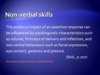 The potency/ impact of an assertive response can
be influenced by paralinguistic characteristics such
as volume, firmness of delivery and inflection, and
non-verbal behaviours such as facial expression,
eye contact, gestures and posture.
                                    (Ibid., p.207)
http://www.youtube.com/watch?v=gNMlm2hXmtQ
 