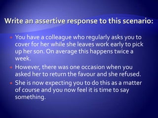    You have a colleague who regularly asks you to
    cover for her while she leaves work early to pick
    up her son. On average this happens twice a
    week.
   However, there was one occasion when you
    asked her to return the favour and she refused.
   She is now expecting you to do this as a matter
    of course and you now feel it is time to say
    something.
 