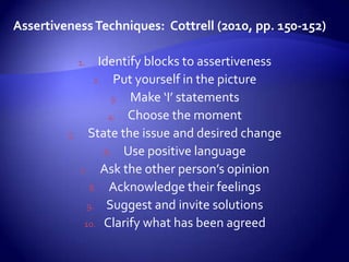 Assertiveness Techniques: Cottrell (2010, pp. 150-152)

              1.   Identify blocks to assertiveness
                  2. Put yourself in the picture
                      3. Make ‘I’ statements
                     4. Choose the moment
         5.     State the issue and desired change
                    6. Use positive language
              7. Ask the other person’s opinion
                 8. Acknowledge their feelings
                9. Suggest and invite solutions
               10. Clarify what has been agreed
 