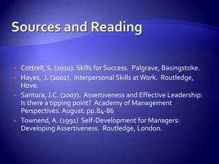    Cottrell, S. (2010). Skills for Success. Palgrave, Basingstoke.
   Hayes, J. (2002). Interpersonal Skills at Work. Routledge,
    Hove.
   Santora, J.C. (2007). Assertiveness and Effective Leadership:
    Is there a tipping point? Academy of Management
    Perspectives. August: pp.84-86
   Townend, A. (1991) Self-Development for Managers:
    Developing Assertiveness. Routledge, London.
 