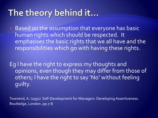    Based on the assumption that everyone has basic
    human rights which should be respected. It
    emphasises the basic rights that we all have and the
    responsibilities which go with having these rights.

Eg I have the right to express my thoughts and
  opinions, even though they may differ from those of
  others; I have the right to say ‘No’ without feeling
  guilty.

Townend, A. (1991) Self-Development for Managers: Developing Assertiveness.
Routledge, London. pp.7-8
 