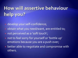    develop your self-confidence;
   obtain what you need/want, are entitled to;
   not perceived as a ‘soft touch’;
   not to feel sorry for yourself or ‘bottle up’
    emotions because you are a push over;
   better able to negotiate and compromise with
    others.
 