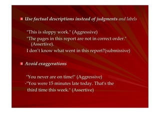 Use factual descriptions instead of judgments and labels
"This is sloppy work." (Aggressive)
"The pages in this report are not in correct order."
(Assertive).
I don’t know what went in this report?(submissive)
Avoid exaggerations
"You never are on time!" (Aggressive)
-"You were 15 minutes late today. That's the
third time this week." (Assertive)

 