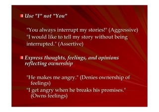 Use "I" not "You"
"You always interrupt my stories!" (Aggressive)
"I would like to tell my story without being
interrupted." (Assertive)
Express thoughts, feelings, and opinions
reflecting ownership
"He makes me angry." (Denies ownership of
feelings)
"I get angry when he breaks his promises."
(Owns feelings)

 