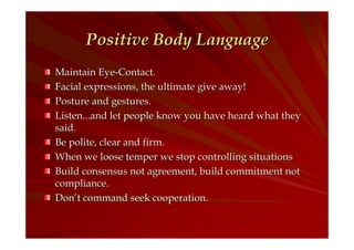 Positive Body Language
Maintain Eye-Contact.
Facial expressions, the ultimate give away!
Posture and gestures.
Listen...and let people know you have heard what they
said.
Be polite, clear and firm.
When we loose temper we stop controlling situations
Build consensus not agreement, build commitment not
compliance.
Don’t command seek cooperation.

 