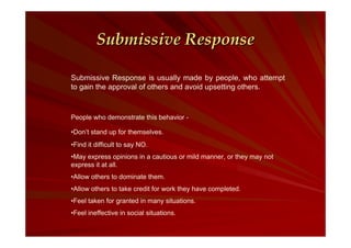 Submissive Response
Submissive Response is usually made by people, who attempt
to gain the approval of others and avoid upsetting others.

People who demonstrate this behavior •Don’t stand up for themselves.
•Find it difficult to say NO.
•May express opinions in a cautious or mild manner, or they may not
express it at all.
•Allow others to dominate them.
•Allow others to take credit for work they have completed.
•Feel taken for granted in many situations.
•Feel ineffective in social situations.

 