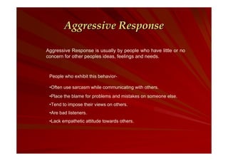 Aggressive Response
Aggressive Response is usually by people who have little or no
concern for other peoples ideas, feelings and needs.

People who exhibit this behavior•Often use sarcasm while communicating with others.
•Place the blame for problems and mistakes on someone else.
•Tend to impose their views on others.
•Are bad listeners.
•Lack empathetic attitude towards others.

 