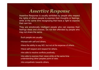 Assertive Response
Assertive Response is usually exhibited by people who respect
the rights of others people to express their thoughts or feelings,
while at the same time recognizing that have a right to express
their own too.
They are emotionally intelligent people who can express their
feelings ideas and choices. Do not feel offended by people who
may not share the same.
Such people are usually•Honest with self and others.
•Have the ability to say NO, but not at the expense of others.
•Have self respect and respect for others.
•Are able to resolve conflicts positively.
•Are able to express their views while at the same time
understanding other peoples point of view.
•Are empathetic towards others.

 