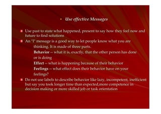 Use effective Messages
Use past to state what happened, present to say how they feel now and
future to find solutions
An "I" message is a good way to let people know what you are
thinking. It is made of three parts.
Behavior -- what it is, exactly, that the other person has done
or is doing
Effect -- what is happening because of their behavior
Feelings -- what effect does their behavior have on your
feelings?
Do not use labels to describe behavior like lazy, incompetent, inefficient
but say you took longer time than expected,more competence in
decision making or more skilled job or task orientation

 