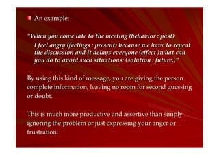 An example:
"When you come late to the meeting (behavior : past)
I feel angry (feelings : present) because we have to repeat
the discussion and it delays everyone (effect )what can
you do to avoid such situations: (solution : future.)"
By using this kind of message, you are giving the person
complete information, leaving no room for second guessing
or doubt.
This is much more productive and assertive than simply
ignoring the problem or just expressing your anger or
frustration.

 