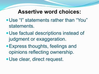 Assertive word choices:
 Use “I” statements rather than “You”

statements.
 Use factual descriptions instead of
judgment or exaggeration.
 Express thoughts, feelings and
opinions reflecting ownership.
 Use clear, direct request.

 