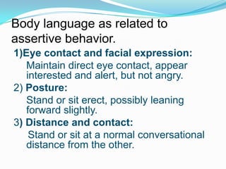 Body language as related to
assertive behavior.
1)Eye contact and facial expression:
Maintain direct eye contact, appear
interested and alert, but not angry.
2) Posture:
Stand or sit erect, possibly leaning
forward slightly.
3) Distance and contact:
Stand or sit at a normal conversational
distance from the other.

 