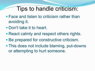 Tips to handle criticism:
 Face and listen to criticism rather than

avoiding it.
 Don't take it to heart.
 React calmly and respect others rights.
 Be prepared for constructive criticism.
 This does not include blaming, put-downs
or attempting to hurt someone.

 