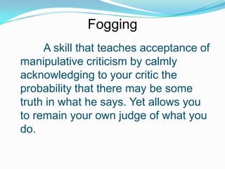 Fogging
A skill that teaches acceptance of
manipulative criticism by calmly
acknowledging to your critic the
probability that there may be some
truth in what he says. Yet allows you
to remain your own judge of what you
do.

 