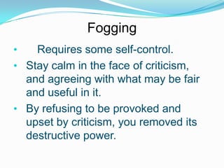 Fogging
•

Requires some self-control.
• Stay calm in the face of criticism,
and agreeing with what may be fair
and useful in it.
• By refusing to be provoked and
upset by criticism, you removed its
destructive power.

 