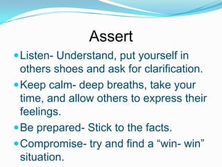 Assert
 Listen- Understand, put yourself in

others shoes and ask for clarification.
 Keep calm- deep breaths, take your
time, and allow others to express their
feelings.
 Be prepared- Stick to the facts.
 Compromise- try and find a “win- win”
situation.

 