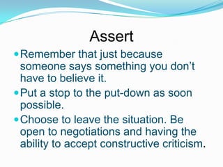 Assert
 Remember that just because

someone says something you don’t
have to believe it.
 Put a stop to the put-down as soon
possible.
 Choose to leave the situation. Be
open to negotiations and having the
ability to accept constructive criticism.

 