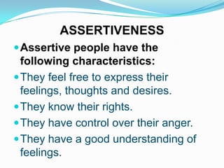 ASSERTIVENESS
 Assertive people have the

following characteristics:
 They feel free to express their
feelings, thoughts and desires.
 They know their rights.
 They have control over their anger.
 They have a good understanding of
feelings.

 