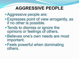 AGGRESSIVE PEOPLE
 Aggressive people are:
 Expresses point of view arrogantly, as

if no other is possible.
 Tends to dismiss or ignore the
opinions or feelings of others.
 Believes one’s own needs are most
important.
 Feels powerful when dominating
others.

 