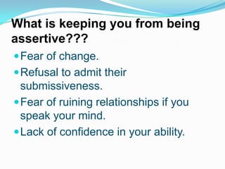 What is keeping you from being
assertive???
 Fear of change.
 Refusal to admit their

submissiveness.
 Fear of ruining relationships if you
speak your mind.
 Lack of confidence in your ability.

 