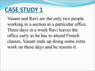CASE STUDY 1
Vasant and Ravi are the only two people
working in a section in a particular office.
Three days in a week Ravi leaves the
office early as he has to attend French
classes. Vasant ends up doing some extra
work on these days and he resents it.
 