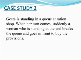 CASE STUDY 2
Geeta is standing in a queue at ration
shop. When her turn comes, suddenly a
woman who is standing at the end breaks
the queue and goes in front to buy the
provisions.
 