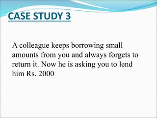 CASE STUDY 3
A colleague keeps borrowing small
amounts from you and always forgets to
return it. Now he is asking you to lend
him Rs. 2000
 