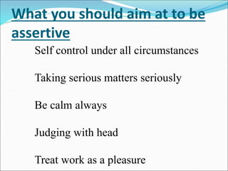 What you should aim at to be
assertive
Self control under all circumstances
Taking serious matters seriously
Be calm always
Judging with head
Treat work as a pleasure
 