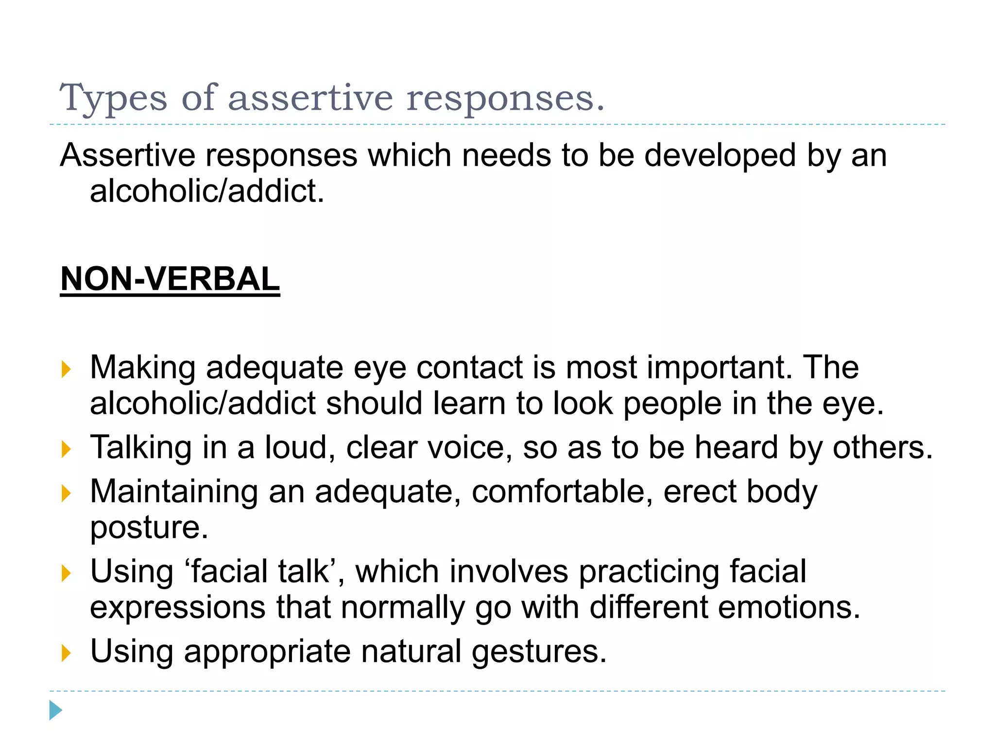Types of assertive responses. 
Assertive responses which needs to be developed by an 
alcoholic/addict. 
NON-VERBAL 
 Making adequate eye contact is most important. The 
alcoholic/addict should learn to look people in the eye. 
 Talking in a loud, clear voice, so as to be heard by others. 
 Maintaining an adequate, comfortable, erect body 
posture. 
 Using ‘facial talk’, which involves practicing facial 
expressions that normally go with different emotions. 
 Using appropriate natural gestures. 
 