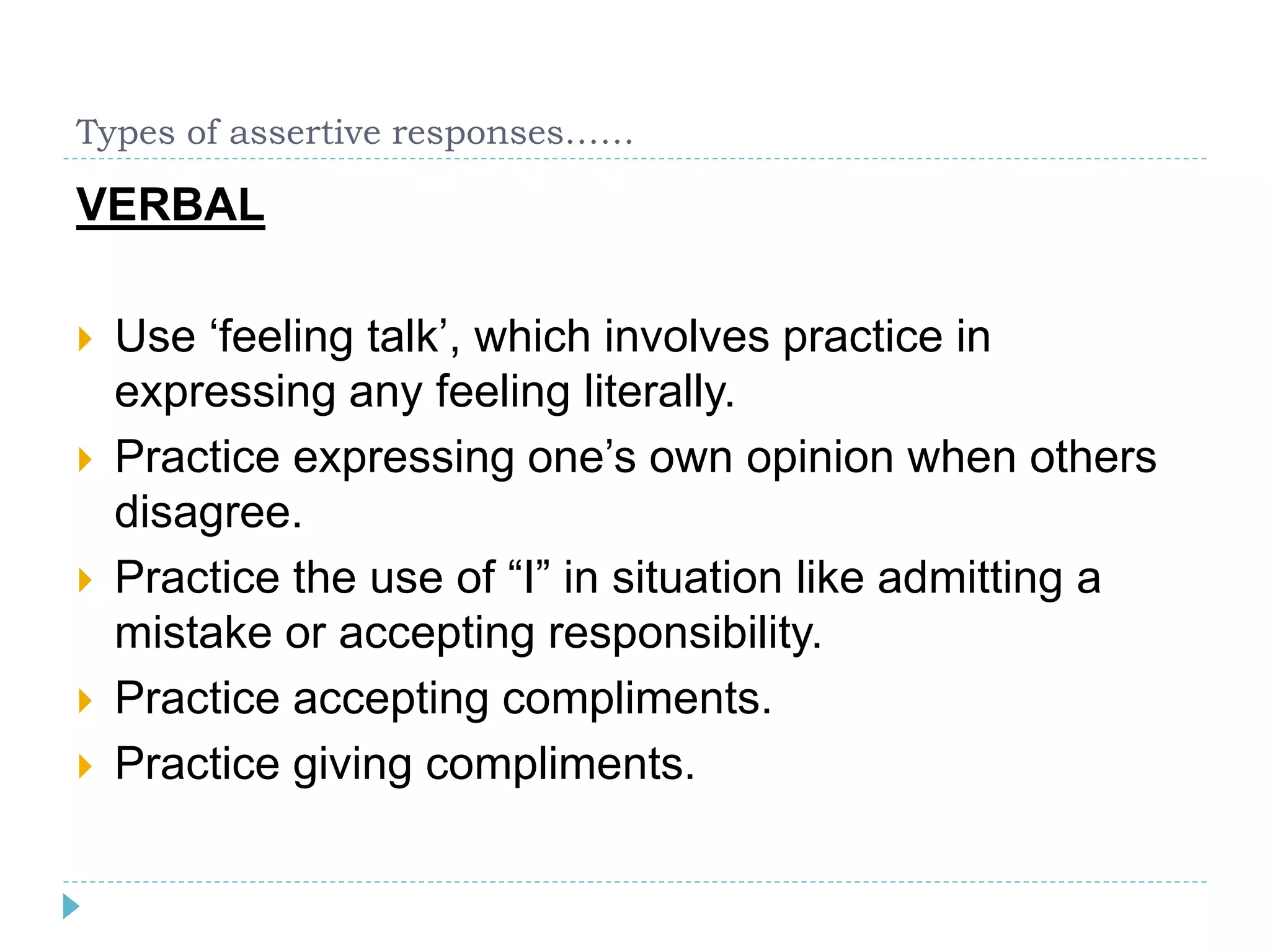 Types of assertive responses…… 
VERBAL 
 Use ‘feeling talk’, which involves practice in 
expressing any feeling literally. 
 Practice expressing one’s own opinion when others 
disagree. 
 Practice the use of “I” in situation like admitting a 
mistake or accepting responsibility. 
 Practice accepting compliments. 
 Practice giving compliments. 
 