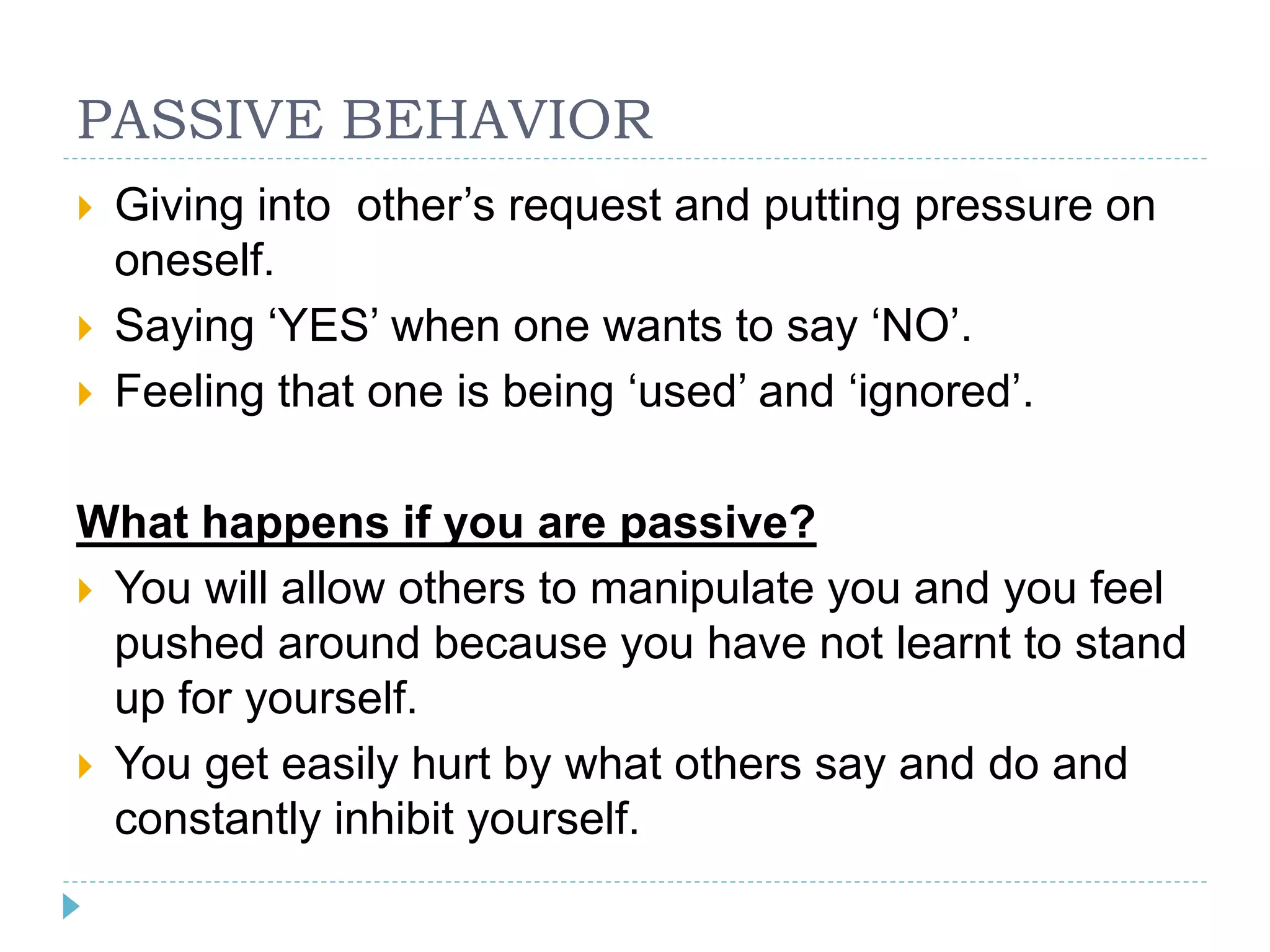 PASSIVE BEHAVIOR 
 Giving into other’s request and putting pressure on 
oneself. 
 Saying ‘YES’ when one wants to say ‘NO’. 
 Feeling that one is being ‘used’ and ‘ignored’. 
What happens if you are passive? 
 You will allow others to manipulate you and you feel 
pushed around because you have not learnt to stand 
up for yourself. 
 You get easily hurt by what others say and do and 
constantly inhibit yourself. 
 