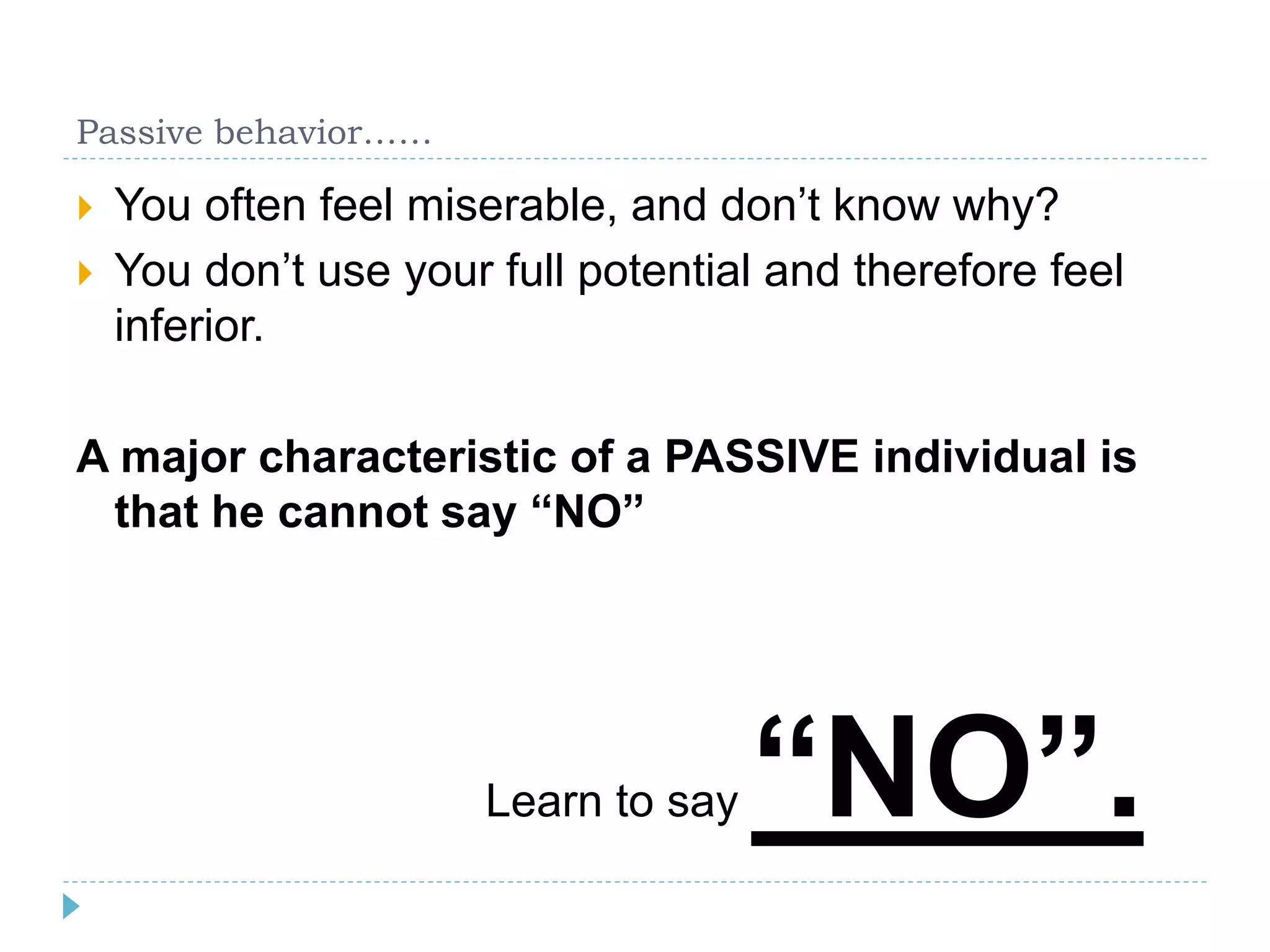 Passive behavior…… 
 You often feel miserable, and don’t know why? 
 You don’t use your full potential and therefore feel 
inferior. 
A major characteristic of a PASSIVE individual is 
that he cannot say “NO” 
Learn to say “NO”. 
 