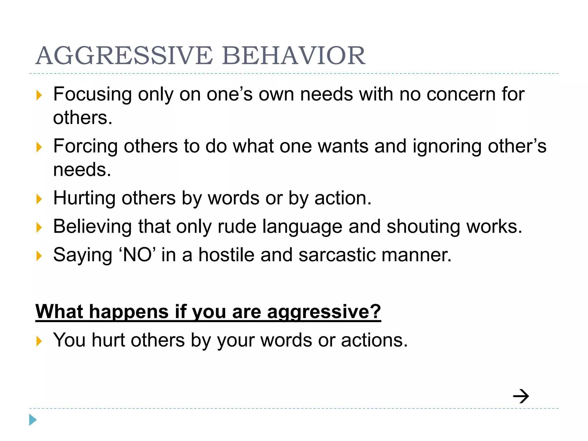 AGGRESSIVE BEHAVIOR 
 Focusing only on one’s own needs with no concern for 
others. 
 Forcing others to do what one wants and ignoring other’s 
needs. 
 Hurting others by words or by action. 
 Believing that only rude language and shouting works. 
 Saying ‘NO’ in a hostile and sarcastic manner. 
What happens if you are aggressive? 
 You hurt others by your words or actions. 
 
 