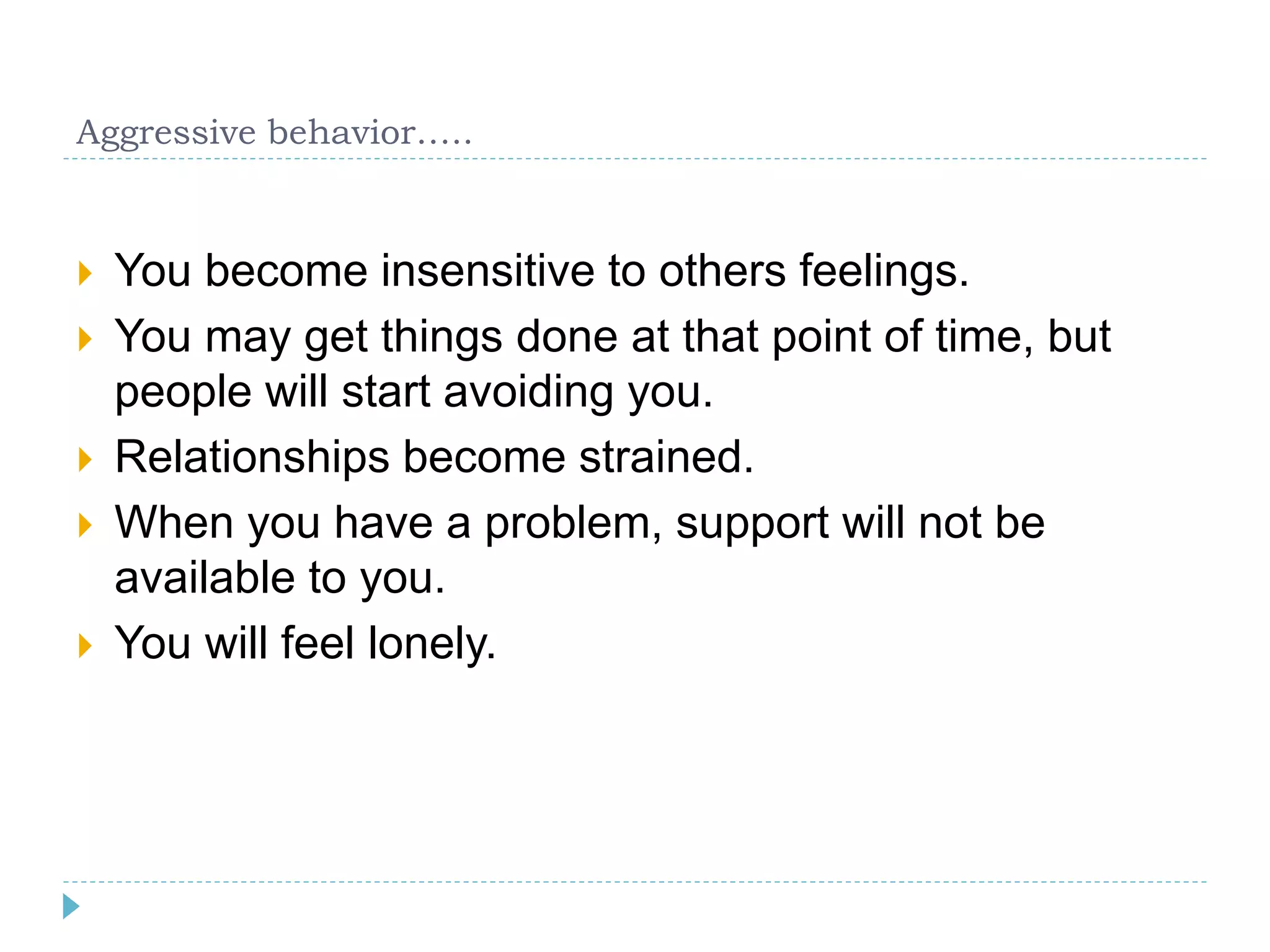 Aggressive behavior….. 
 You become insensitive to others feelings. 
 You may get things done at that point of time, but 
people will start avoiding you. 
 Relationships become strained. 
 When you have a problem, support will not be 
available to you. 
 You will feel lonely. 
 