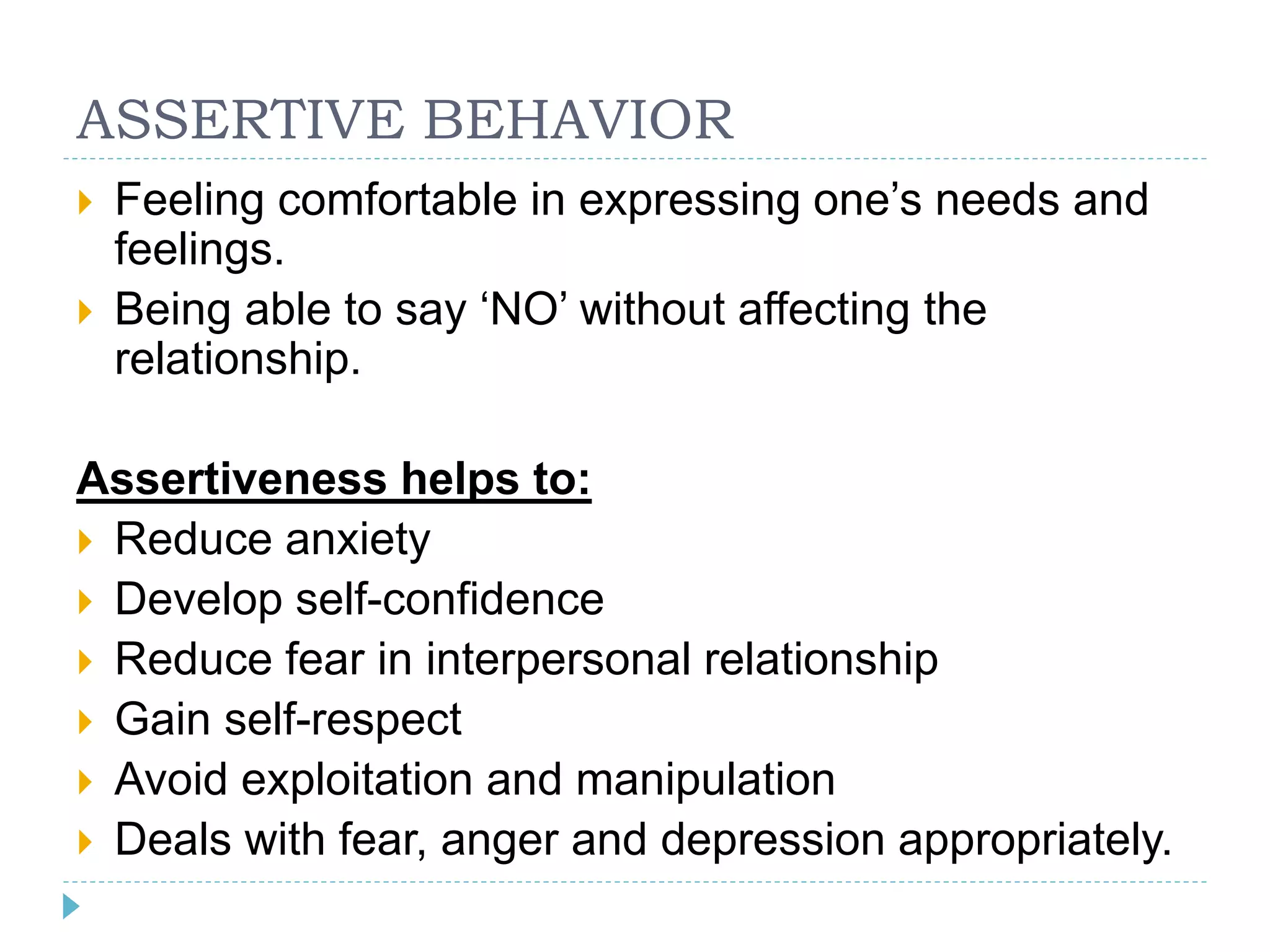 ASSERTIVE BEHAVIOR 
 Feeling comfortable in expressing one’s needs and 
feelings. 
 Being able to say ‘NO’ without affecting the 
relationship. 
Assertiveness helps to: 
 Reduce anxiety 
 Develop self-confidence 
 Reduce fear in interpersonal relationship 
 Gain self-respect 
 Avoid exploitation and manipulation 
 Deals with fear, anger and depression appropriately. 
