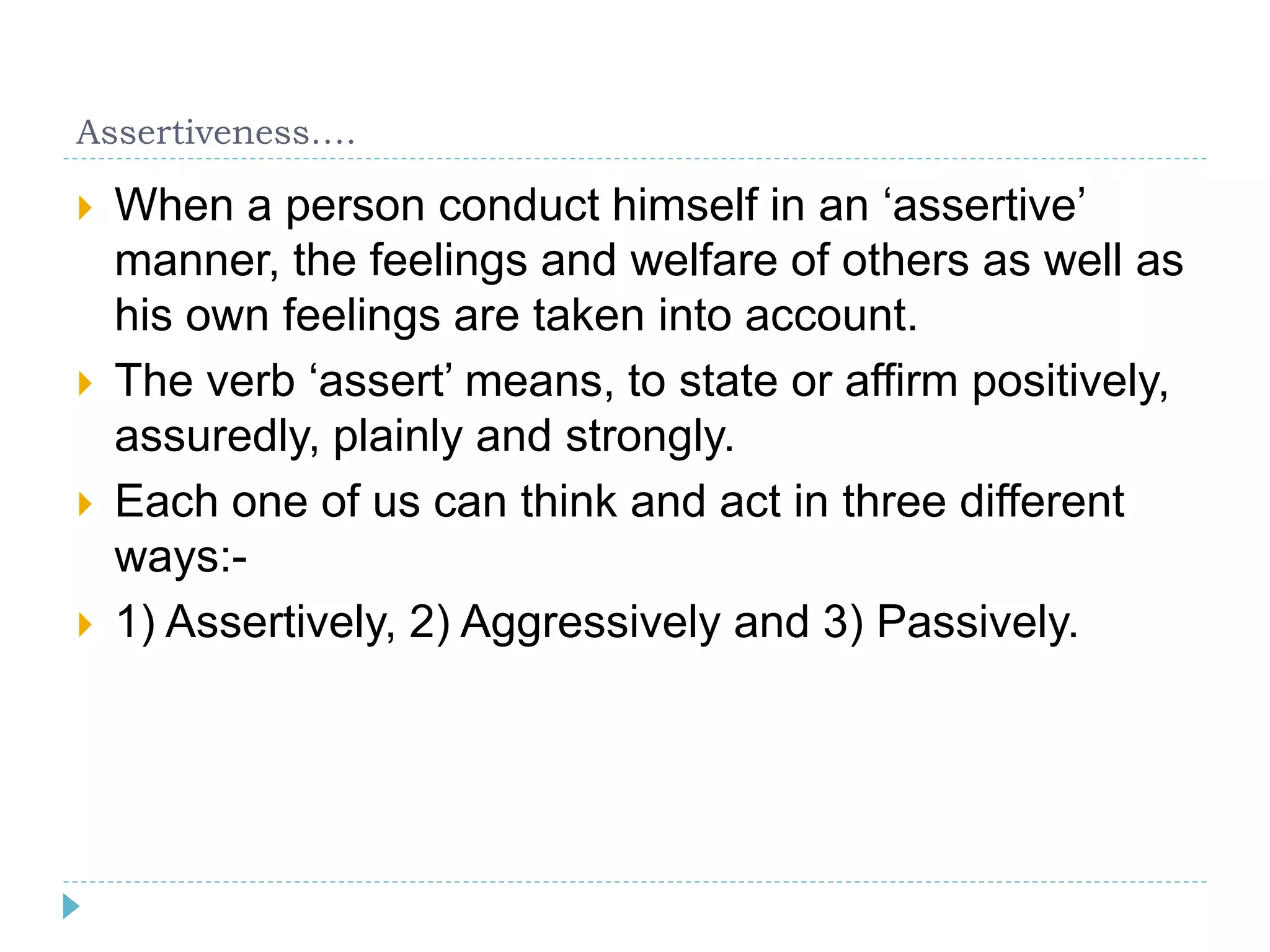 Assertiveness…. 
 When a person conduct himself in an ‘assertive’ 
manner, the feelings and welfare of others as well as 
his own feelings are taken into account. 
 The verb ‘assert’ means, to state or affirm positively, 
assuredly, plainly and strongly. 
 Each one of us can think and act in three different 
ways:- 
 1) Assertively, 2) Aggressively and 3) Passively. 
 