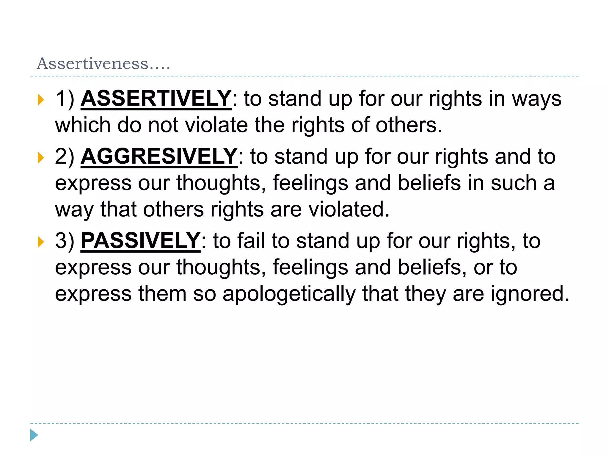 Assertiveness…. 
 1) ASSERTIVELY: to stand up for our rights in ways 
which do not violate the rights of others. 
 2) AGGRESIVELY: to stand up for our rights and to 
express our thoughts, feelings and beliefs in such a 
way that others rights are violated. 
 3) PASSIVELY: to fail to stand up for our rights, to 
express our thoughts, feelings and beliefs, or to 
express them so apologetically that they are ignored. 
 