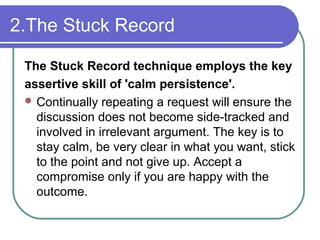 2.The Stuck Record
The Stuck Record technique employs the key
assertive skill of 'calm persistence'.
 Continually repeating a request will ensure the
discussion does not become side-tracked and
involved in irrelevant argument. The key is to
stay calm, be very clear in what you want, stick
to the point and not give up. Accept a
compromise only if you are happy with the
outcome.
 