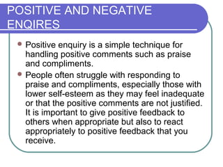 POSITIVE AND NEGATIVE
ENQIRES
 Positive enquiry is a simple technique for
handling positive comments such as praise
and compliments.
 People often struggle with responding to
praise and compliments, especially those with
lower self-esteem as they may feel inadequate
or that the positive comments are not justified.
It is important to give positive feedback to
others when appropriate but also to react
appropriately to positive feedback that you
receive.
 