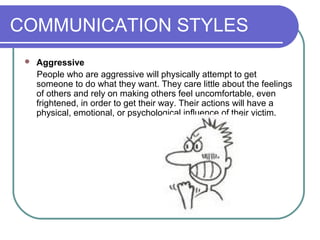 COMMUNICATION STYLES
 Aggressive
People who are aggressive will physically attempt to get
someone to do what they want. They care little about the feelings
of others and rely on making others feel uncomfortable, even
frightened, in order to get their way. Their actions will have a
physical, emotional, or psychological influence of their victim.
 