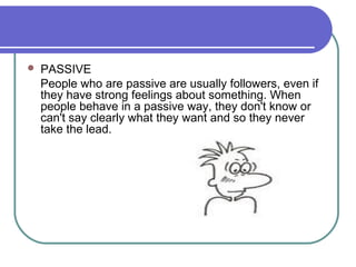  PASSIVE
People who are passive are usually followers, even if
they have strong feelings about something. When
people behave in a passive way, they don't know or
can't say clearly what they want and so they never
take the lead.
 