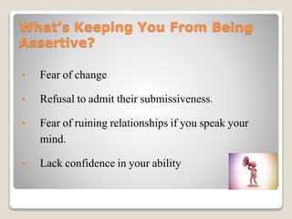 What’s Keeping You From Being
Assertive?
• Fear of change
• Refusal to admit their submissiveness.
• Fear of ruining relationships if you speak your
mind.
• Lack confidence in your ability
 