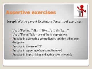 Assertive exercises
Joseph Wolpe gave 6 Excitatory(Assertive) exercises:
◦ Use of Feeling Talk : “I like…”; “I dislike…”
◦ Use of Facial Talk – use of facial expressions
◦ Practice in expressing contradictory opinion when one
disagrees
◦ Practice in the use of “I”
◦ Practice in agreeing when complimented
◦ Practice in improvising and acting spontaneously
 