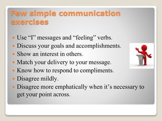 Few simple communication
exercises
 Use “I” messages and “feeling” verbs.
 Discuss your goals and accomplishments.
 Show an interest in others.
 Match your delivery to your message.
 Know how to respond to compliments.
 Disagree mildly.
 Disagree more emphatically when it’s necessary to
get your point across.
 