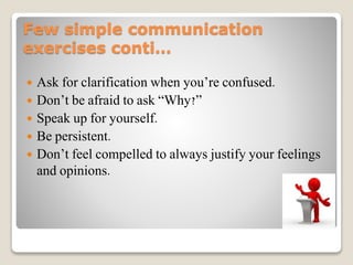 Few simple communication
exercises conti…
 Ask for clarification when you’re confused.
 Don’t be afraid to ask “Why?”
 Speak up for yourself.
 Be persistent.
 Don’t feel compelled to always justify your feelings
and opinions.
 