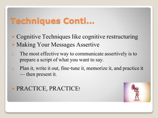 Techniques Conti…
 Cognitive Techniques like cognitive restructuring
 Making Your Messages Assertive
1. The most effective way to communicate assertively is to
prepare a script of what you want to say.
2. Plan it, write it out, fine-tune it, memorize it, and practice it
— then present it.
 PRACTICE, PRACTICE!
 