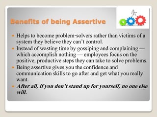 Benefits of being Assertive
 Helps to become problem-solvers rather than victims of a
system they believe they can’t control.
 Instead of wasting time by gossiping and complaining —
which accomplish nothing — employees focus on the
positive, productive steps they can take to solve problems.
 Being assertive gives you the confidence and
communication skills to go after and get what you really
want.
 After all, if you don’t stand up for yourself, no one else
will.
 