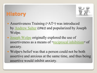 History
 Assertiveness Training ("AT") was introduced
by Andrew Salter (1961) and popularized by Joseph
Wolpe.
 Joseph Wolpe originally explored the use of
assertiveness as a means of "reciprocal inhibition" of
anxiety.
 Wolpe's belief was that a person could not be both
assertive and anxious at the same time, and thus being
assertive would inhibit anxiety.
 