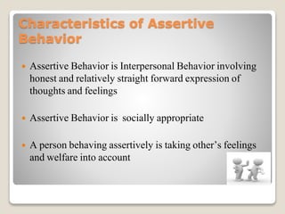 Characteristics of Assertive
Behavior
 Assertive Behavior is Interpersonal Behavior involving
honest and relatively straight forward expression of
thoughts and feelings
 Assertive Behavior is socially appropriate
 A person behaving assertively is taking other’s feelings
and welfare into account
 